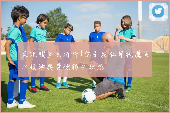 莱比锡坚决标价1亿引发仁军枪魔关注扬迪奥曼德转会动态