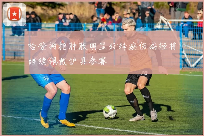 哈登拇指肿胀明显好转瘀伤减轻将继续佩戴护具参赛