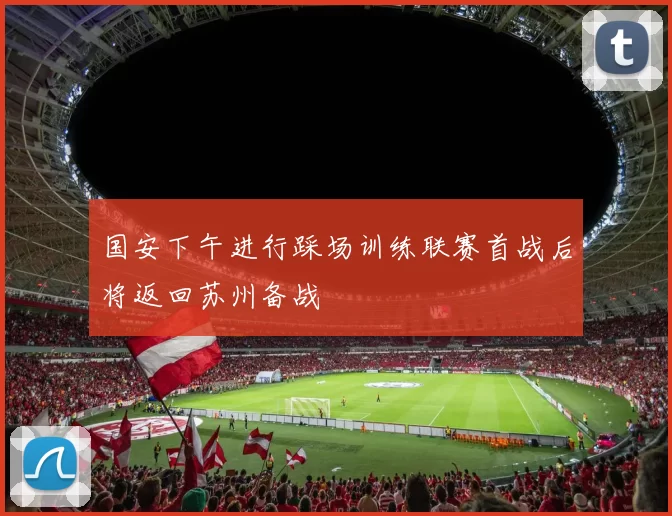 国安下午进行踩场训练联赛首战后将返回苏州备战