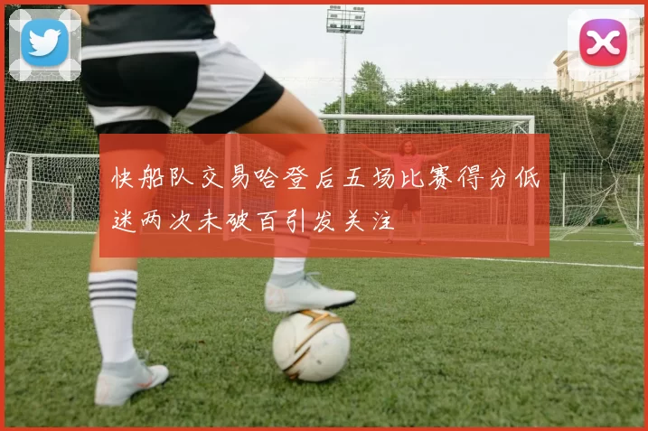 快船队交易哈登后五场比赛得分低迷两次未破百引发关注