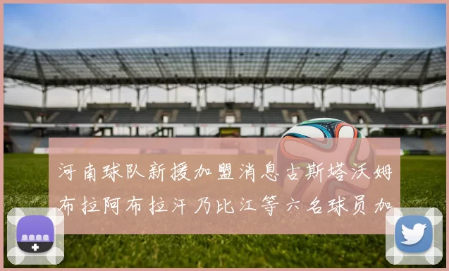 河南球队新援加盟消息古斯塔沃姆布拉阿布拉汗乃比江等六名球员加入