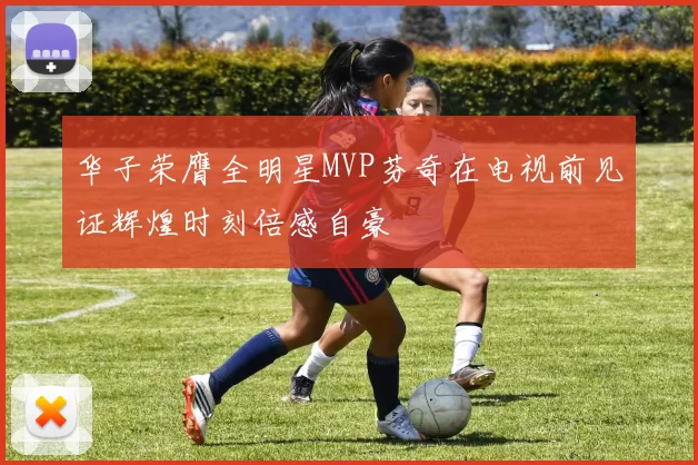 华子荣膺全明星MVP芬奇在电视前见证辉煌时刻倍感自豪