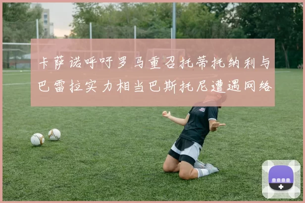 卡萨诺呼吁罗马重召托蒂托纳利与巴雷拉实力相当巴斯托尼遭遇网络暴力