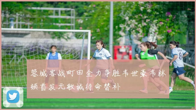 蓉城客战町田全力争胜韦世豪韦林顿首发元敏诚待命替补