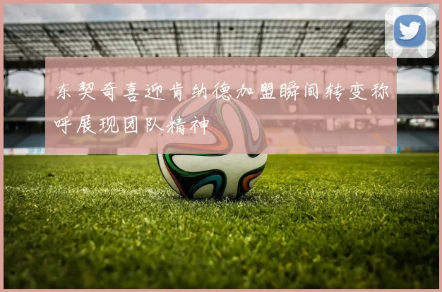 东契奇喜迎肯纳德加盟瞬间转变称呼展现团队精神