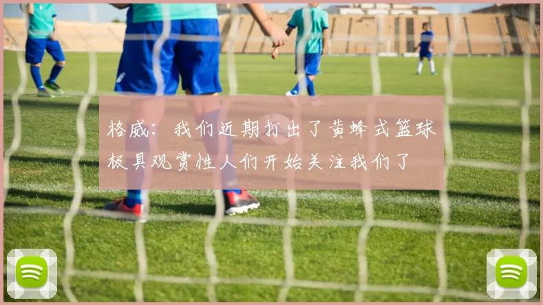 格威：我们近期打出了黄蜂式篮球极具观赏性人们开始关注我们了