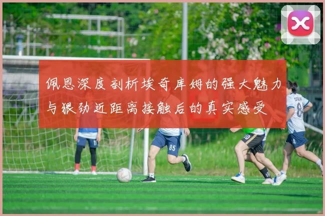 佩恩深度剖析埃奇库姆的强大魅力与狠劲近距离接触后的真实感受