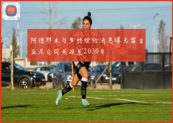 阿德耶米与多特续约消息曝光雷吉亚尼合同或延至2030年