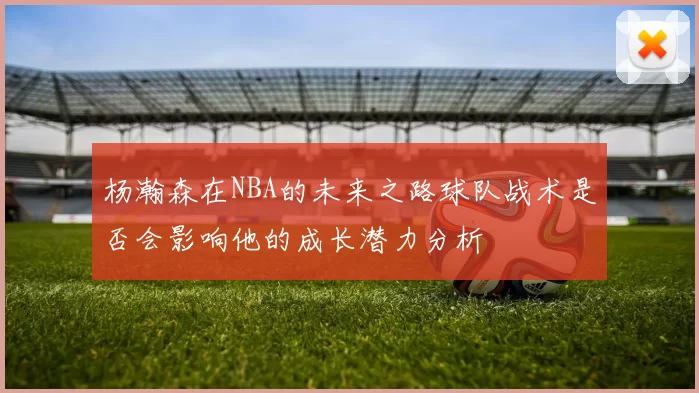 杨瀚森在NBA的未来之路球队战术是否会影响他的成长潜力分析