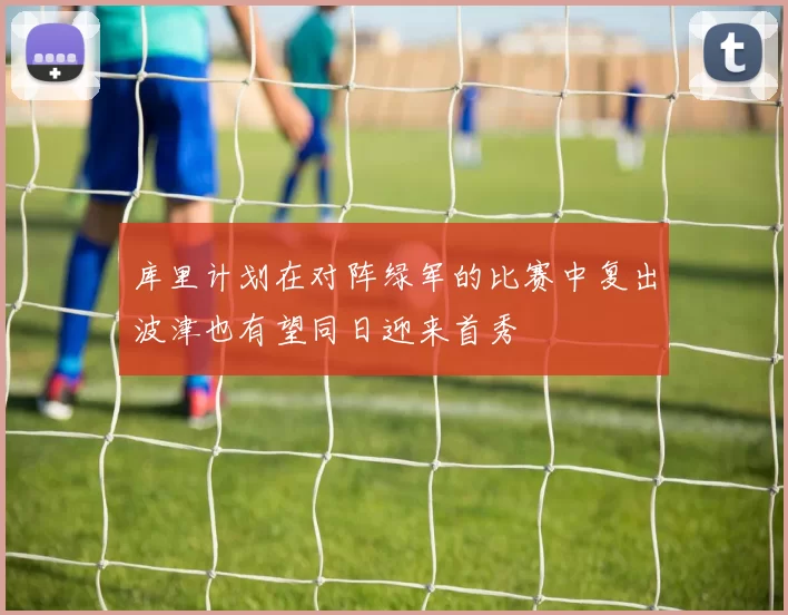 库里计划在对阵绿军的比赛中复出波津也有望同日迎来首秀