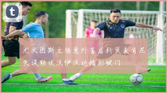 尤文图斯主场意外落后科莫麦肯尼失误助攻沃伊沃达精彩破门