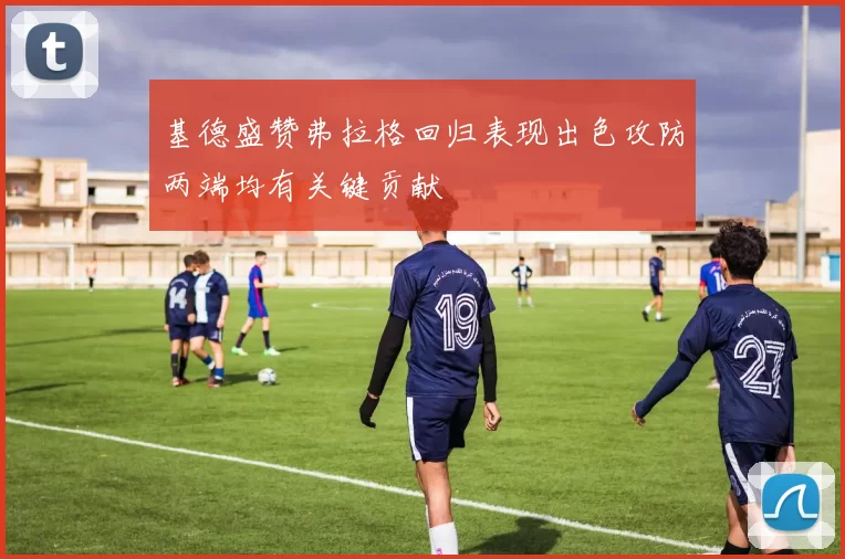 基德盛赞弗拉格回归表现出色攻防两端均有关键贡献