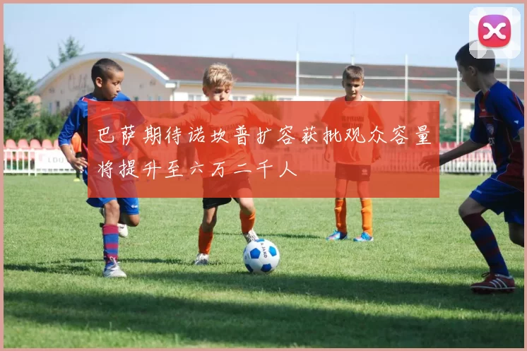 巴萨期待诺坎普扩容获批观众容量将提升至六万二千人