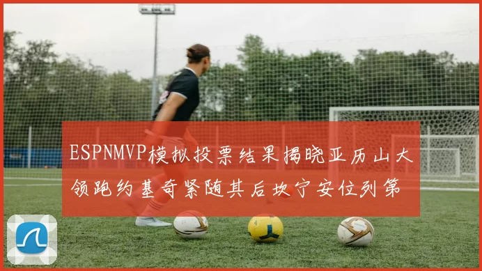 ESPNMVP模拟投票结果揭晓亚历山大领跑约基奇紧随其后坎宁安位列第三