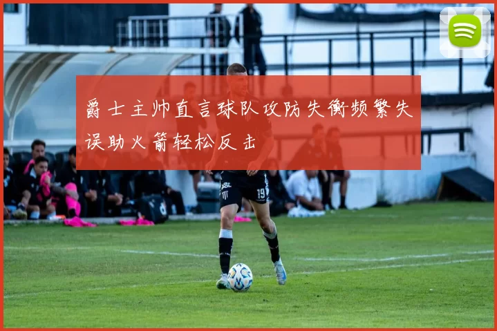 爵士主帅直言球队攻防失衡频繁失误助火箭轻松反击