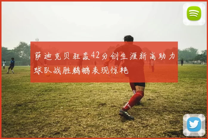 萨迪克贝狂轰42分创生涯新高助力球队战胜鹈鹕表现惊艳