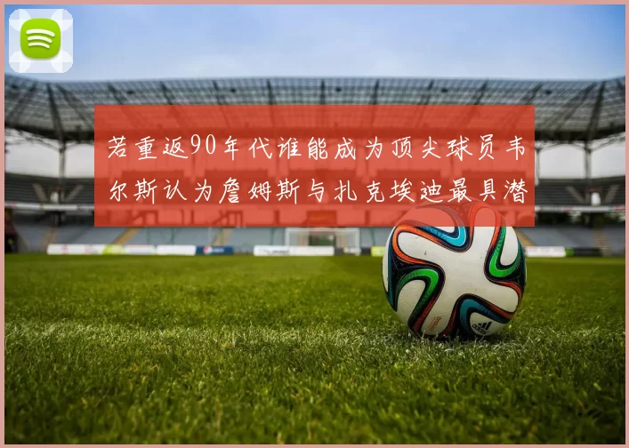 若重返90年代谁能成为顶尖球员韦尔斯认为詹姆斯与扎克埃迪最具潜力