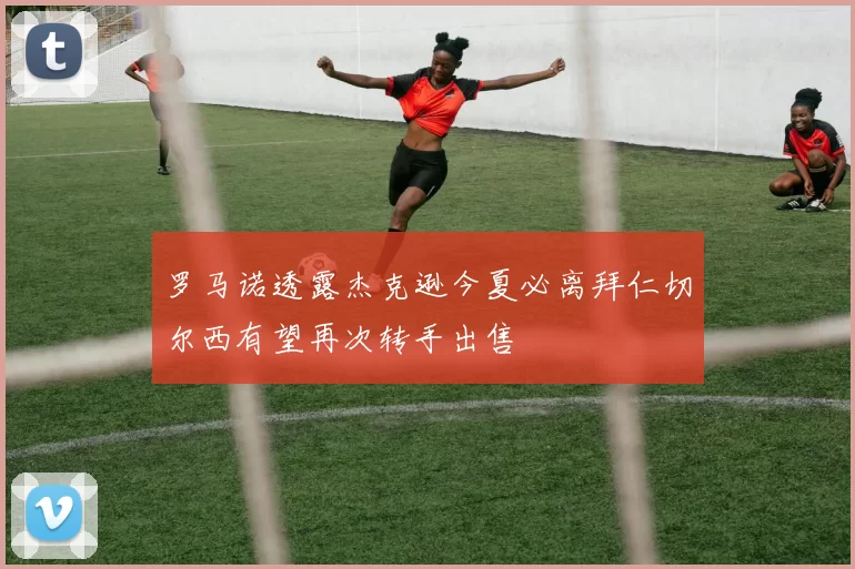 罗马诺透露杰克逊今夏必离拜仁切尔西有望再次转手出售