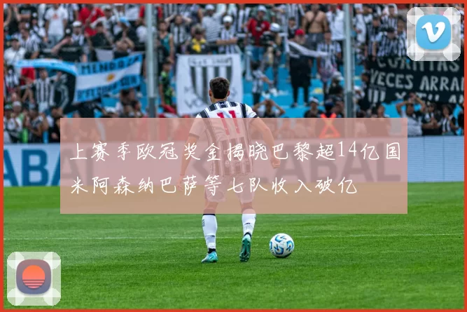 上赛季欧冠奖金揭晓巴黎超14亿国米阿森纳巴萨等七队收入破亿